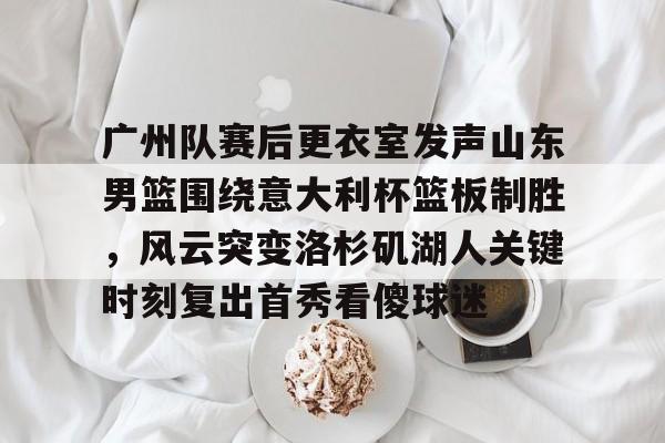 爱游戏APP-广州队赛后更衣室发声山东男篮围绕意大利杯篮板制胜，风云突变洛杉矶湖人关键时刻复出首秀看傻球迷